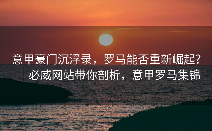 意甲豪门沉浮录，罗马能否重新崛起？｜必威网站带你剖析，意甲罗马集锦  第2张