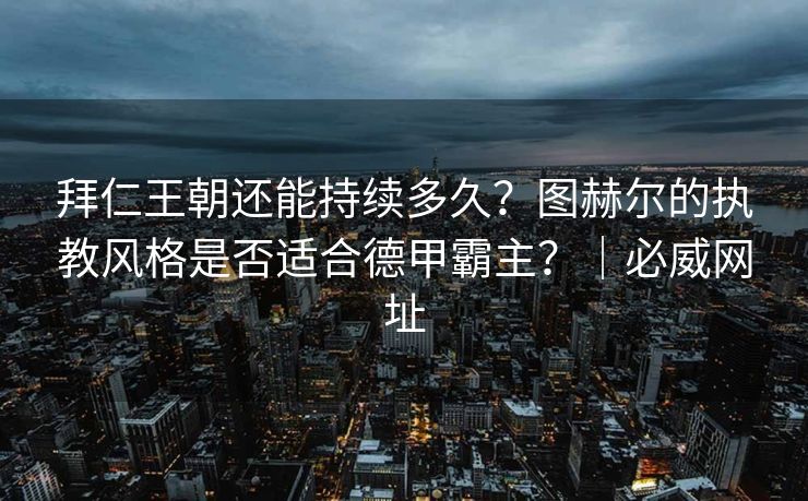 拜仁王朝还能持续多久？图赫尔的执教风格是否适合德甲霸主？｜必威网址  第2张