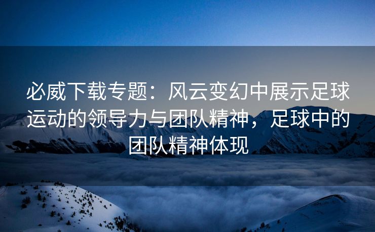 必威下载专题：风云变幻中展示足球运动的领导力与团队精神，足球中的团队精神体现