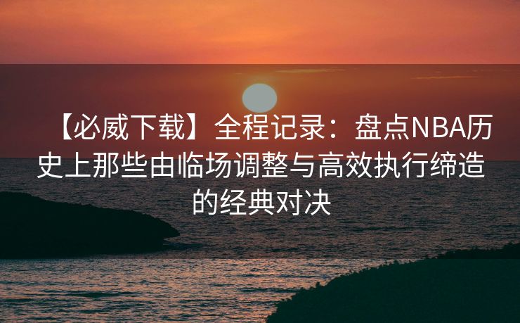 【必威下载】全程记录：盘点NBA历史上那些由临场调整与高效执行缔造的经典对决