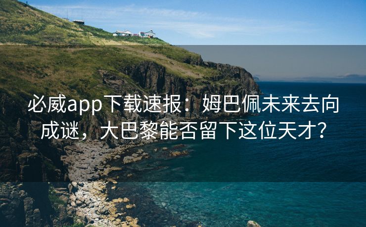 必威app下载速报：姆巴佩未来去向成谜，大巴黎能否留下这位天才？