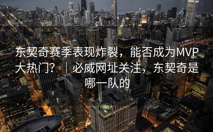 东契奇赛季表现炸裂，能否成为MVP大热门？｜必威网址关注，东契奇是哪一队的  第2张