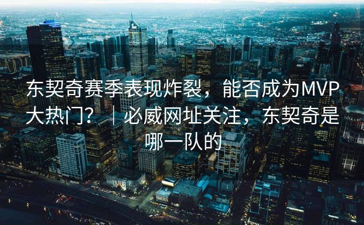 东契奇赛季表现炸裂，能否成为MVP大热门？｜必威网址关注，东契奇是哪一队的