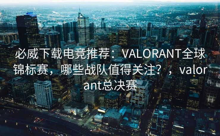 必威下载电竞推荐：VALORANT全球锦标赛，哪些战队值得关注？，valorant总决赛