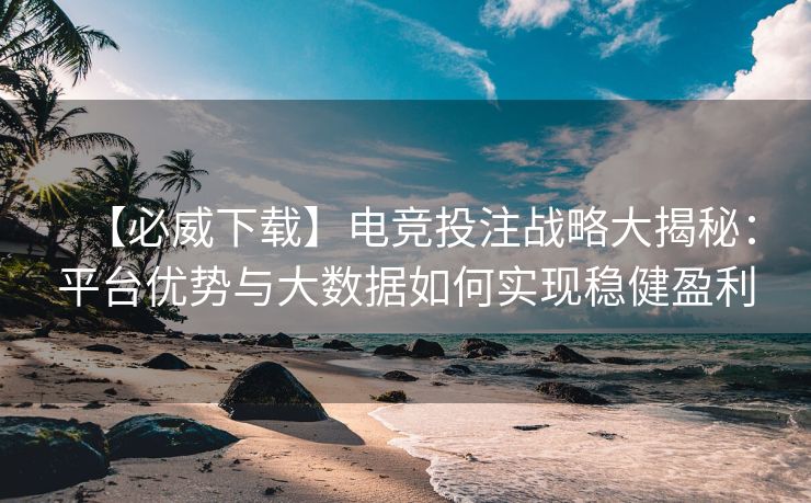 【必威下载】电竞投注战略大揭秘：平台优势与大数据如何实现稳健盈利