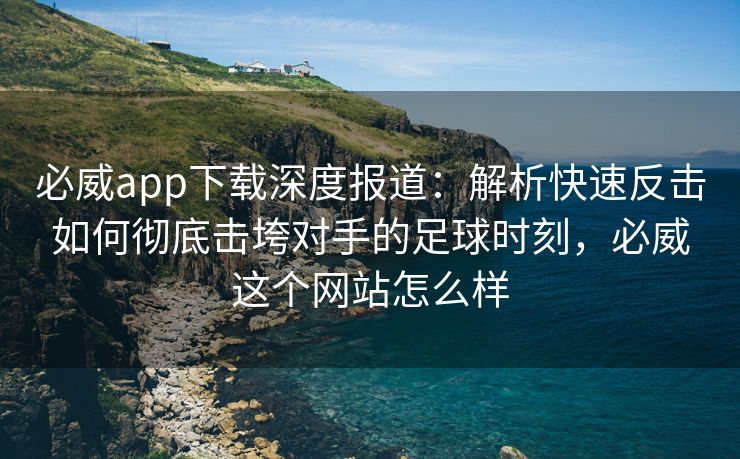 必威app下载深度报道：解析快速反击如何彻底击垮对手的足球时刻，必威这个网站怎么样