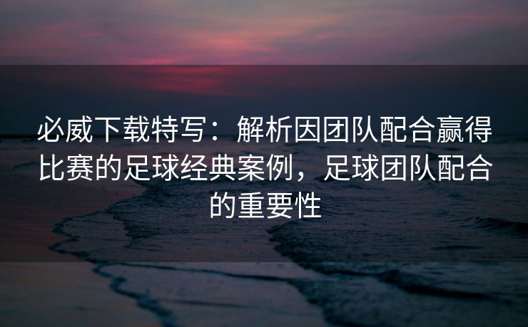 必威下载特写：解析因团队配合赢得比赛的足球经典案例，足球团队配合的重要性