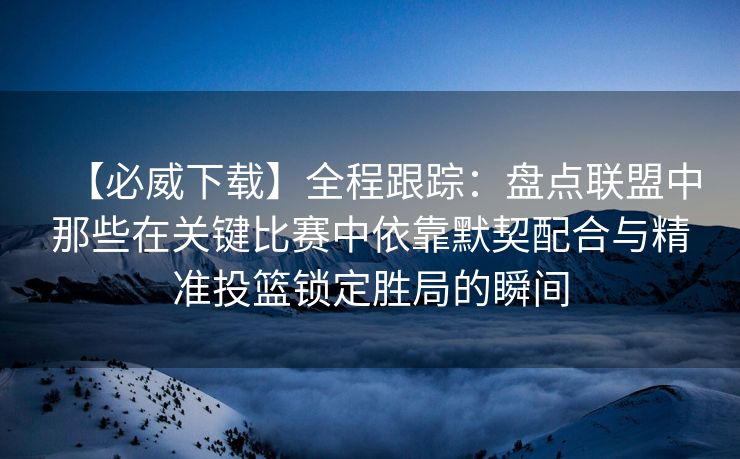 【必威下载】全程跟踪：盘点联盟中那些在关键比赛中依靠默契配合与精准投篮锁定胜局的瞬间