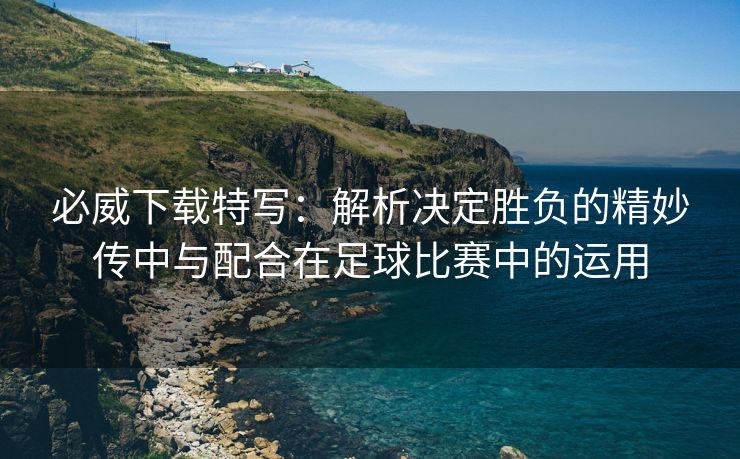 必威下载特写：解析决定胜负的精妙传中与配合在足球比赛中的运用