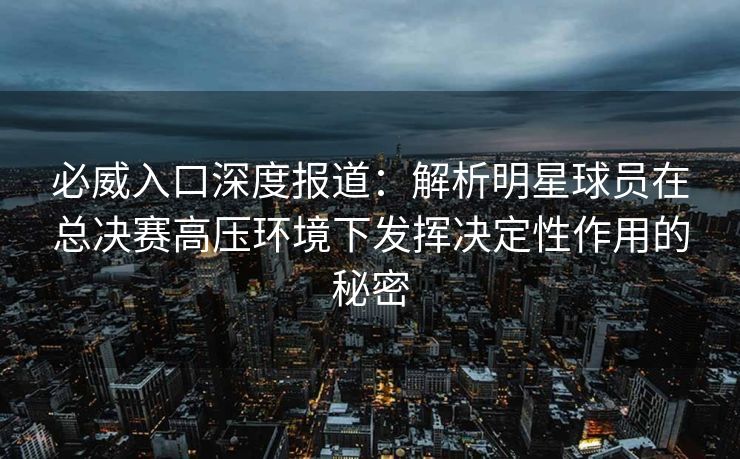必威入口深度报道：解析明星球员在总决赛高压环境下发挥决定性作用的秘密  第1张