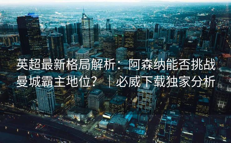 英超最新格局解析：阿森纳能否挑战曼城霸主地位？｜必威下载独家分析  第1张