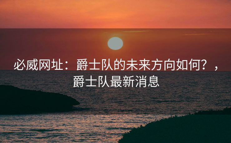 必威网址：爵士队的未来方向如何？，爵士队最新消息