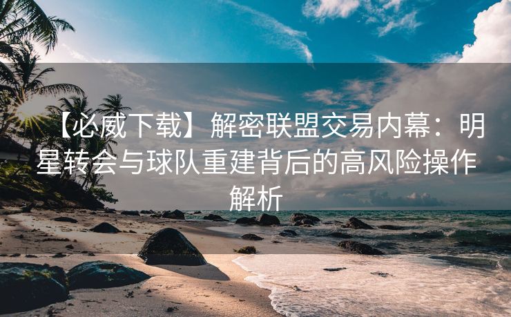 【必威下载】解密联盟交易内幕：明星转会与球队重建背后的高风险操作解析