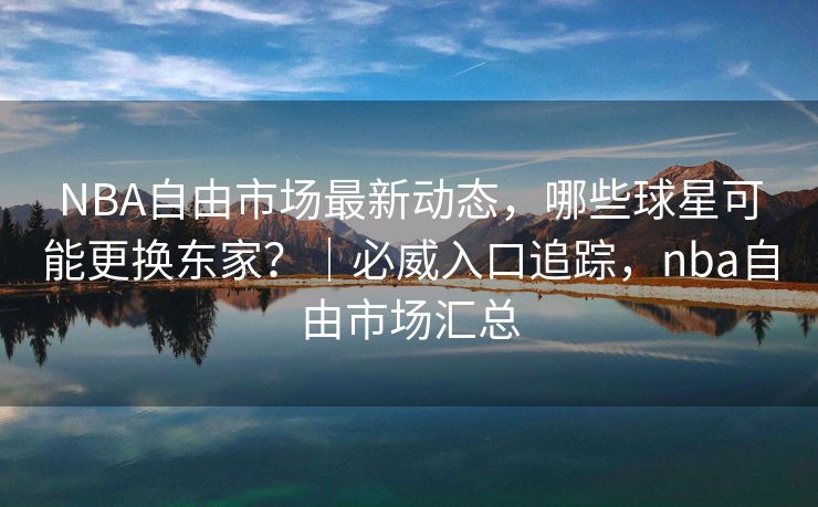 NBA自由市场最新动态，哪些球星可能更换东家？｜必威入口追踪，nba自由市场汇总
