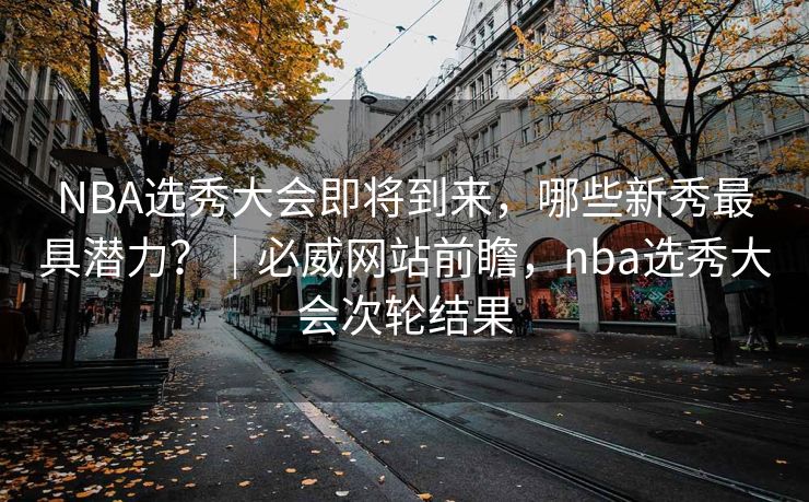 NBA选秀大会即将到来，哪些新秀最具潜力？｜必威网站前瞻，nba选秀大会次轮结果  第2张